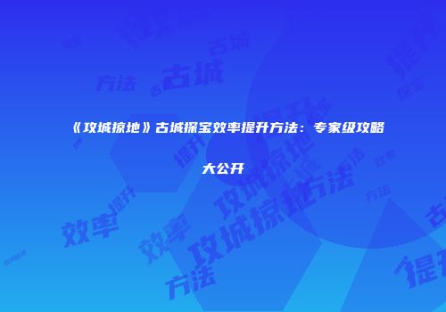 《攻城掠地》古城探宝效率提升方法：专家级攻略大公开