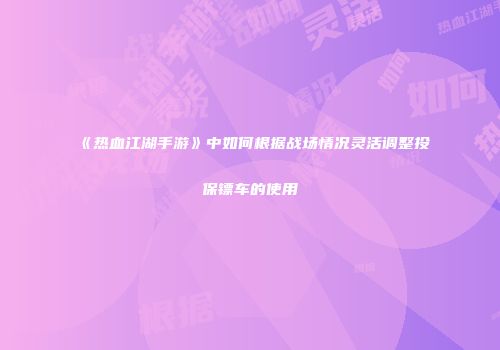 《热血江湖手游》中如何根据战场情况灵活调整投保镖车的使用