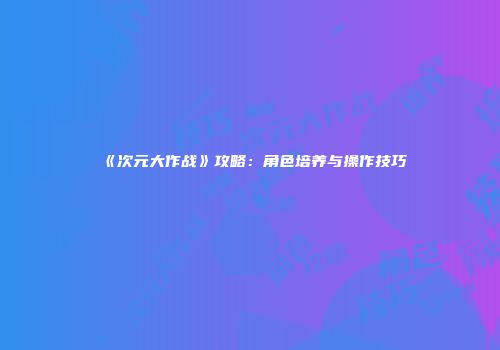《次元大作战》攻略：角色培养与操作技巧