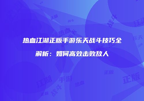 热血江湖正版手游乐天战斗技巧全解析:如何高效击败敌人
