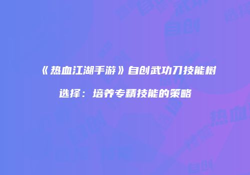 《热血江湖手游》自创武功刀技能树选择：培养专精技能的策略