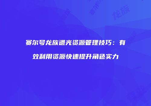 赛尔号龙族遗光资源管理技巧：有效利用资源快速提升角色实力