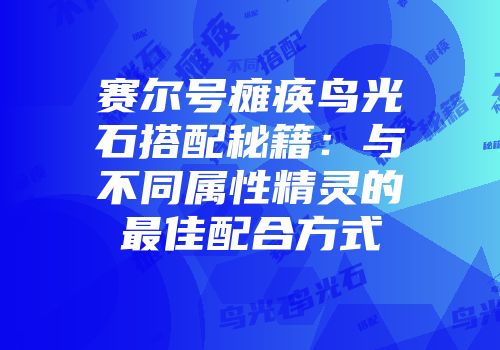 赛尔号瘫痪鸟光石搭配秘籍：与不同属性精灵的最佳配合方式