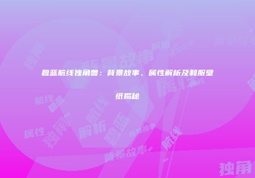碧蓝航线独角兽：背景故事、属性解析及和服壁纸揭秘