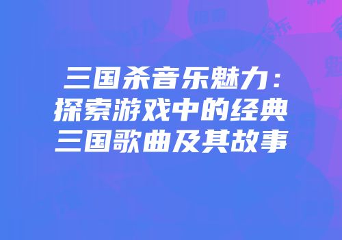 三国杀音乐魅力：探索游戏中的经典三国歌曲及其故事