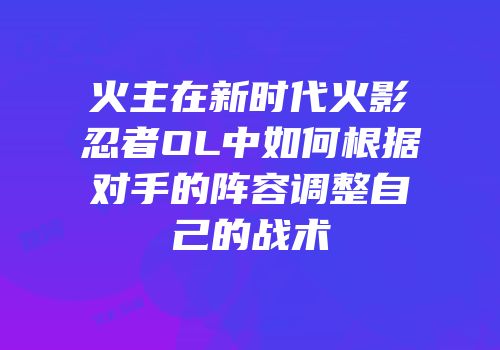 火主在新时代火影忍者OL中如何根据对手的阵容调整自己的战术