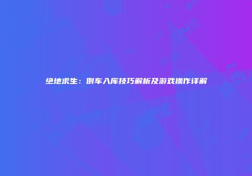 绝地求生：倒车入库技巧解析及游戏操作详解