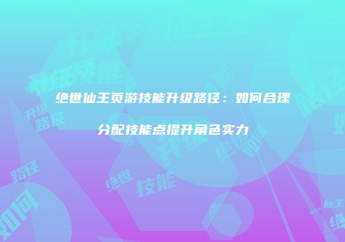 绝世仙王页游技能升级路径：如何合理分配技能点提升角色实力
