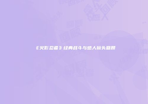 《火影忍者》经典战斗与感人镜头回顾