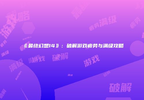 《最终幻想14》：破解游戏疲劳与满级攻略