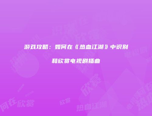 游戏攻略：如何在《热血江湖》中识别和欣赏电视剧插曲