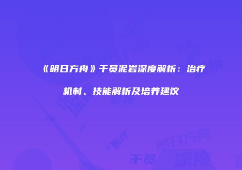 《明日方舟》干员泥岩深度解析：治疗机制、技能解析及培养建议