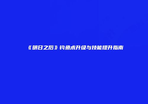《明日之后》钓鱼术升级与技能提升指南