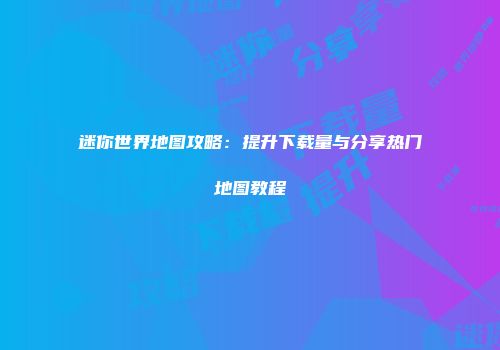 迷你世界地图攻略：提升下载量与分享热门地图教程