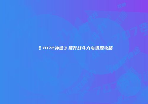 《7072神途》提升战斗力与资源攻略