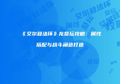 《艾尔登法环》龙祭坛攻略：属性搭配与战斗角色打造