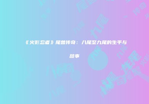 《火影忍者》尾兽传奇：八尾至九尾的生平与故事