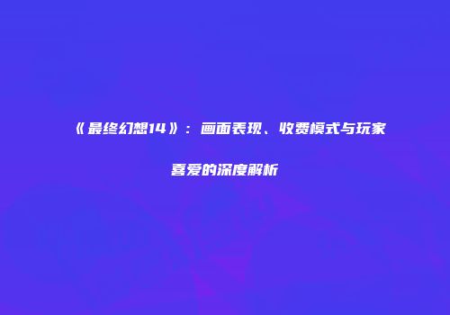 《最终幻想14》：画面表现、收费模式与玩家喜爱的深度解析