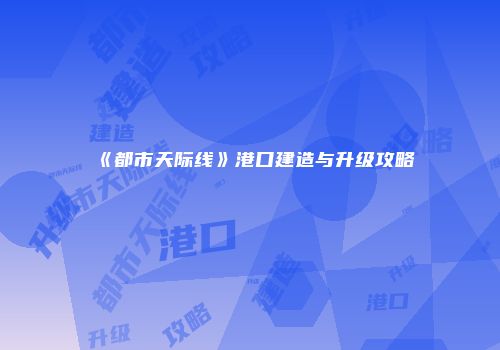 《都市天际线》港口建造与升级攻略