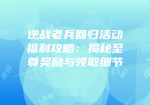 逆战老兵回归活动福利攻略：揭秘至尊奖励与领取细节
