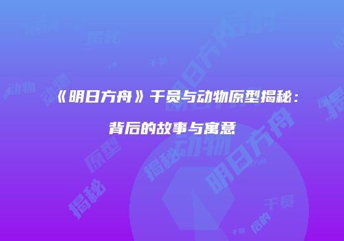 《明日方舟》干员与动物原型揭秘：背后的故事与寓意