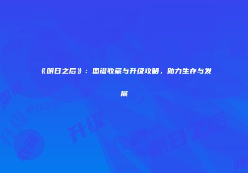 《明日之后》：图谱收藏与升级攻略，助力生存与发展
