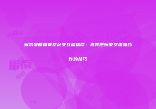 赛尔号噬魂青龙社交互动指南:与其他玩家交流和合作的技巧