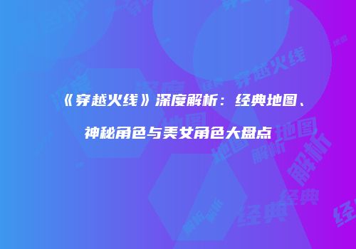 《穿越火线》深度解析：经典地图、神秘角色与美女角色大盘点