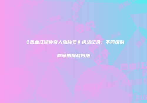《热血江湖传奇人物称号》挑战记录：不同级别称号的挑战方法