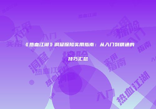 《热血江湖》洞窟探险实用指南:从入门到精通的技巧汇总