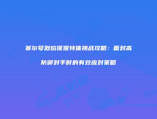 赛尔号烈焰猩猩特体挑战攻略:面对高防御对手时的有效应对策略