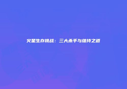 火星生存挑战：三大杀手与维持之道