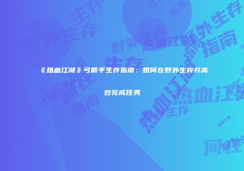 《热血江湖》弓箭手生存指南：如何在野外生存并高效完成任务