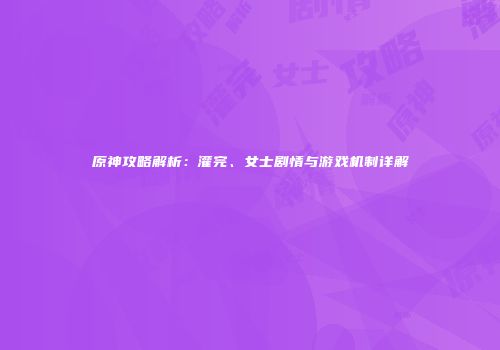 原神攻略解析：灌完、女士剧情与游戏机制详解