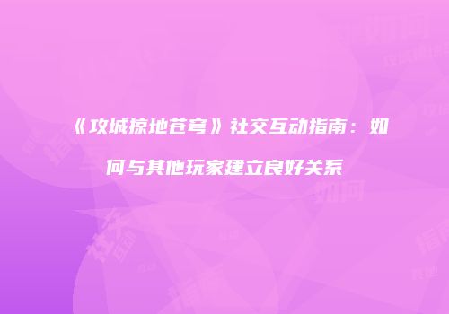 《攻城掠地苍穹》社交互动指南:如何与其他玩家建立良好关系