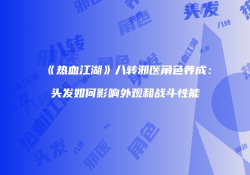 《热血江湖》八转邪医角色养成：头发如何影响外观和战斗性能