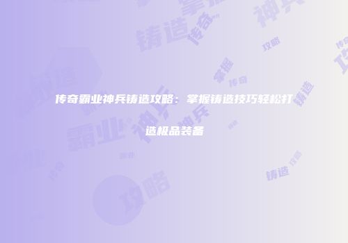 传奇霸业神兵铸造攻略：掌握铸造技巧轻松打造极品装备