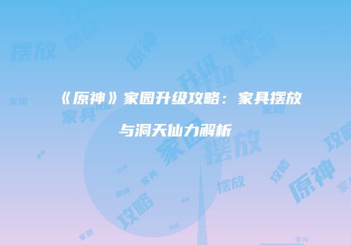 《原神》家园升级攻略：家具摆放与洞天仙力解析
