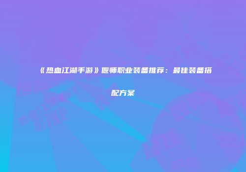 《热血江湖手游》偃师职业装备推荐：最佳装备搭配方案