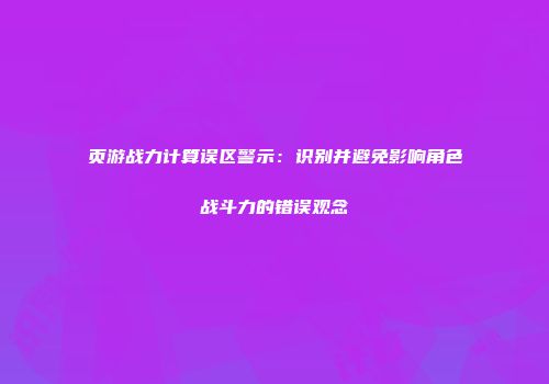 页游战力计算误区警示：识别并避免影响角色战斗力的错误观念