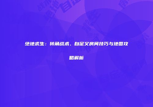 绝地求生：转角战术、自定义房间技巧与地图攻略解析