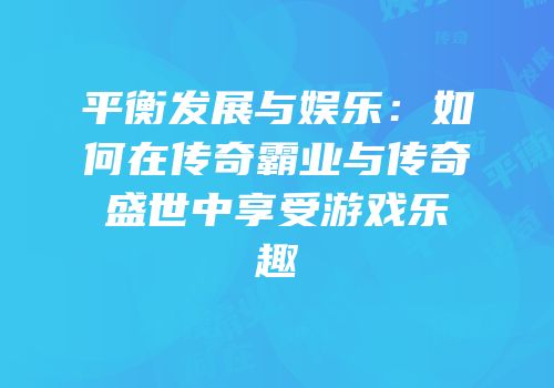 平衡发展与娱乐：如何在传奇霸业与传奇盛世中享受游戏乐趣