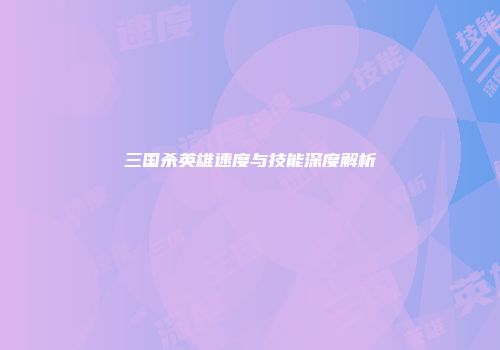 三国杀英雄速度与技能深度解析