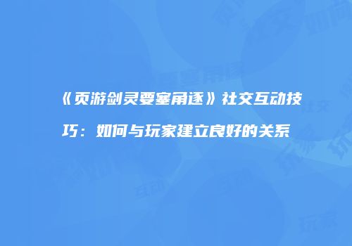 《页游剑灵要塞角逐》社交互动技巧:如何与玩家建立良好的关系