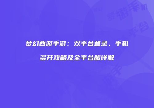梦幻西游手游：双平台登录、手机多开攻略及全平台版详解