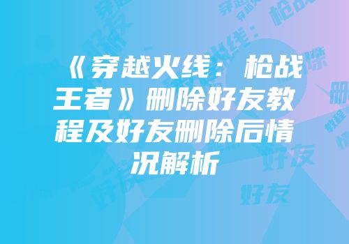 《穿越火线：枪战王者》删除好友教程及好友删除后情况解析