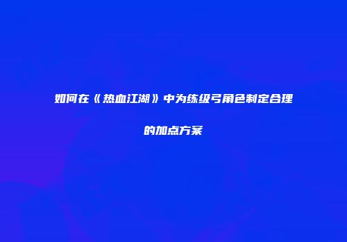 如何在《热血江湖》中为练级弓角色制定合理的加点方案