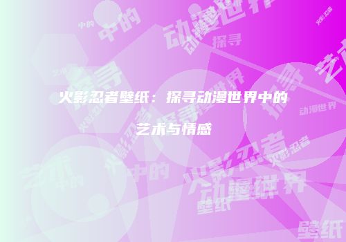 火影忍者壁纸：探寻动漫世界中的艺术与情感