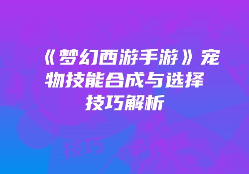 《梦幻西游手游》宠物技能合成与选择技巧解析