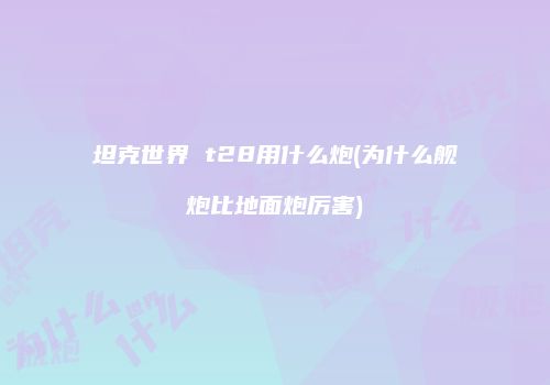 坦克世界 t28用什么炮(为什么舰炮比地面炮厉害)
